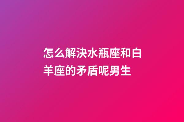 怎么解決水瓶座和白羊座的矛盾呢男生-第1張-星座運勢-玄機派
