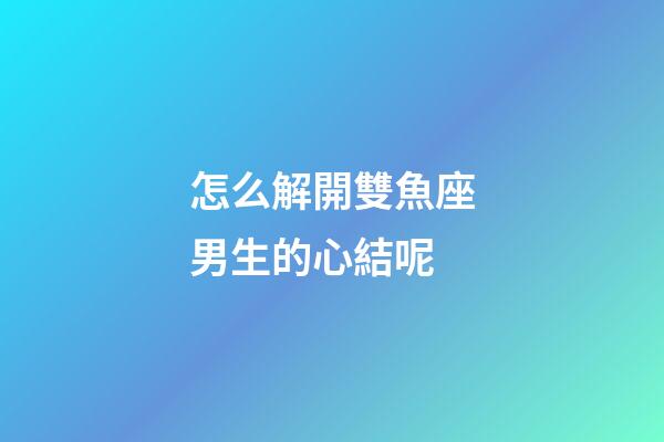 怎么解開雙魚座男生的心結呢