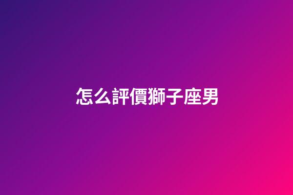 怎么評價獅子座男-第1張-星座運勢-玄機派