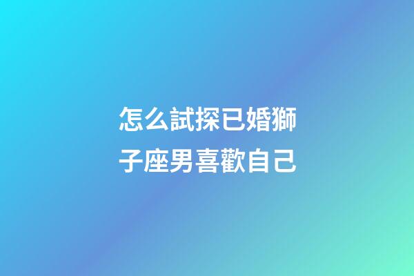 怎么試探已婚獅子座男喜歡自己