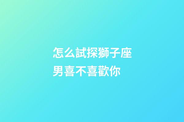 怎么試探獅子座男喜不喜歡你-第1張-星座運勢-玄機派