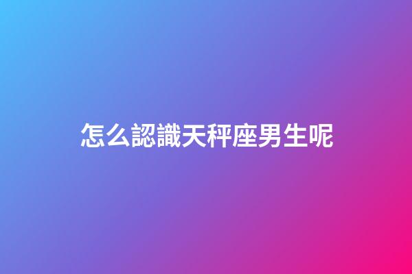 怎么認識天秤座男生呢-第1張-星座運勢-玄機派