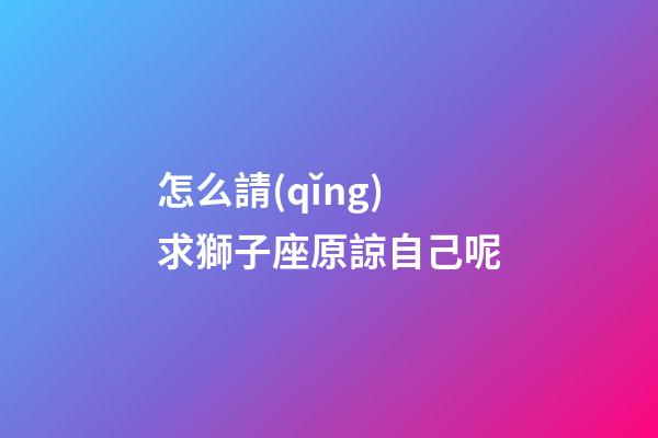 怎么請(qǐng)求獅子座原諒自己呢-第1張-星座運(yùn)勢(shì)-玄機(jī)派