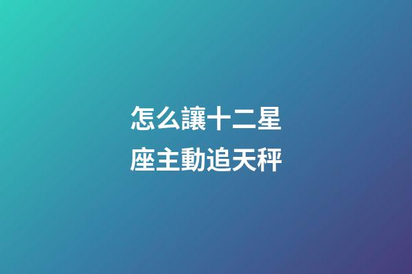怎么讓十二星座主動追天秤-第1張-星座運勢-玄機派