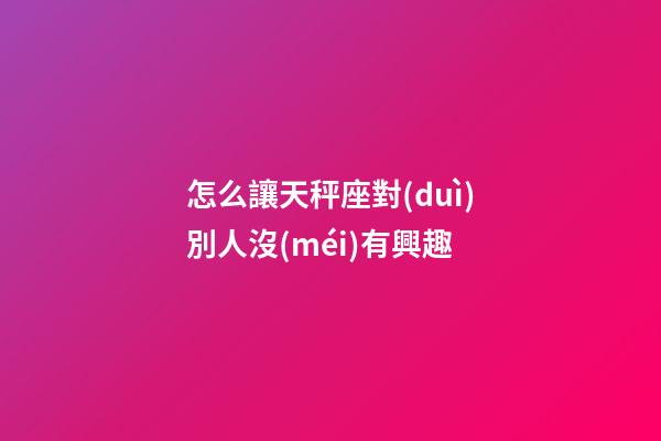 怎么讓天秤座對(duì)別人沒(méi)有興趣-第1張-星座運(yùn)勢(shì)-玄機(jī)派