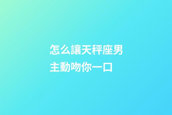 怎么讓天秤座男主動吻你一口