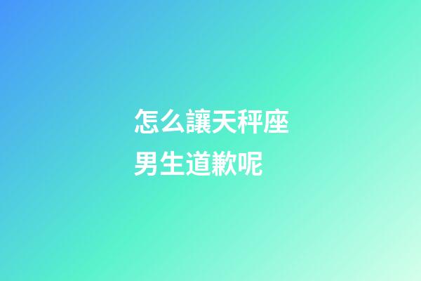 怎么讓天秤座男生道歉呢-第1張-星座運勢-玄機派