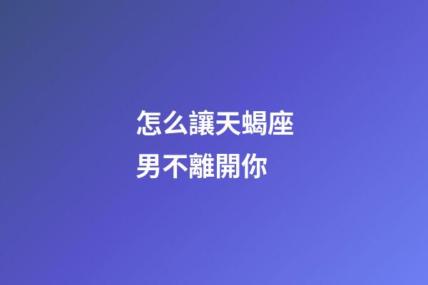 怎么讓天蝎座男不離開你-第1張-星座運勢-玄機派
