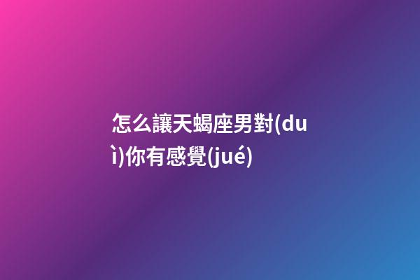 怎么讓天蝎座男對(duì)你有感覺(jué)