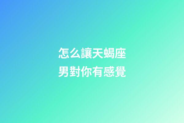 怎么讓天蝎座男對你有感覺
