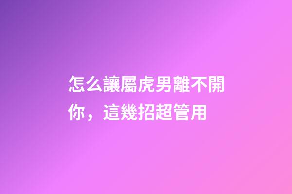 怎么讓屬虎男離不開你，這幾招超管用