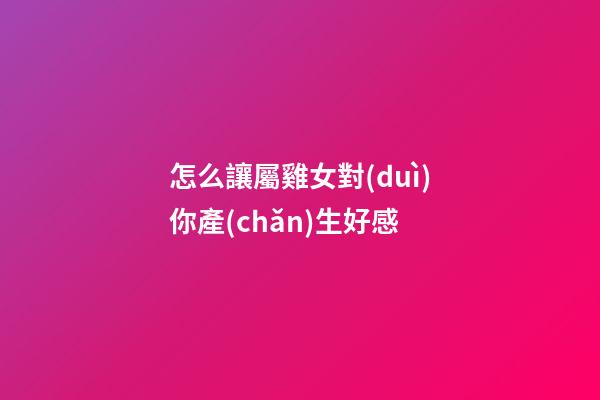 怎么讓屬雞女對(duì)你產(chǎn)生好感
