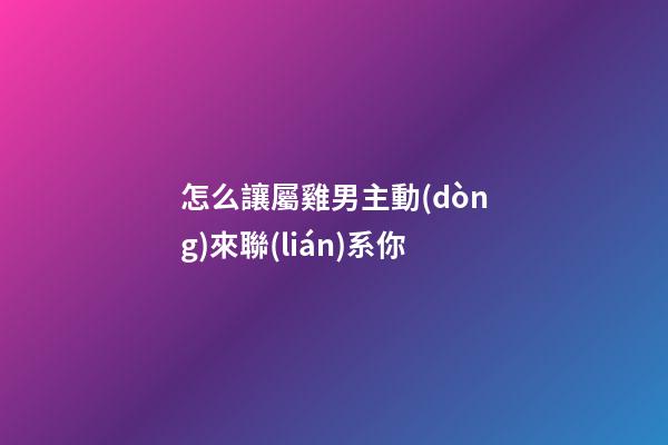 怎么讓屬雞男主動(dòng)來聯(lián)系你