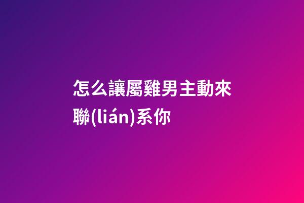 怎么讓屬雞男主動來聯(lián)系你
