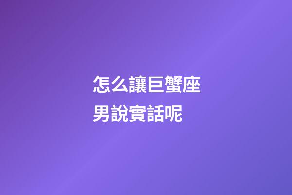 怎么讓巨蟹座男說實話呢-第1張-星座運勢-玄機派
