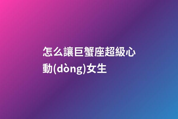 怎么讓巨蟹座超級心動(dòng)女生