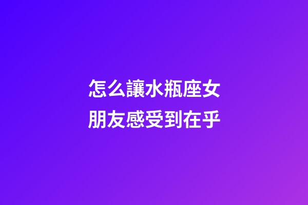 怎么讓水瓶座女朋友感受到在乎-第1張-星座運勢-玄機派