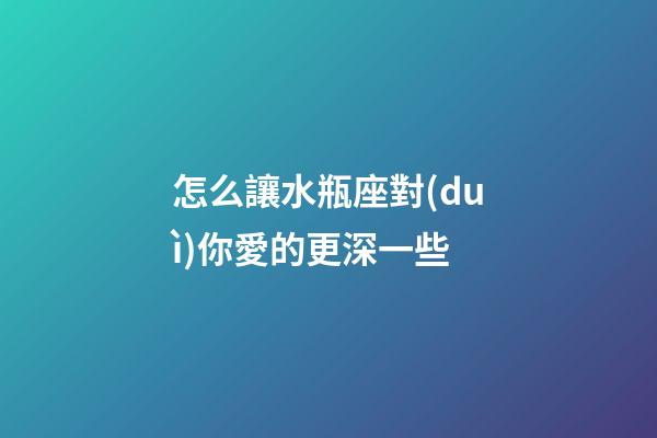 怎么讓水瓶座對(duì)你愛的更深一些-第1張-星座運(yùn)勢(shì)-玄機(jī)派