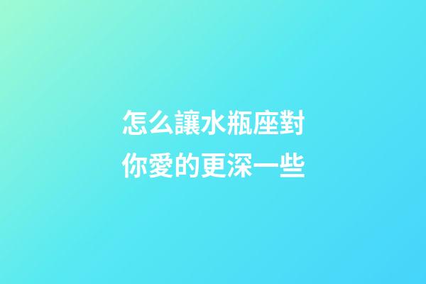 怎么讓水瓶座對你愛的更深一些