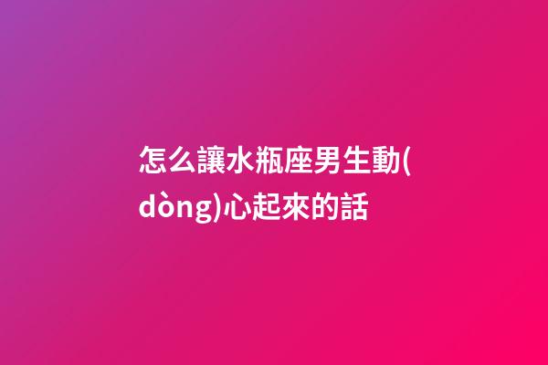 怎么讓水瓶座男生動(dòng)心起來的話