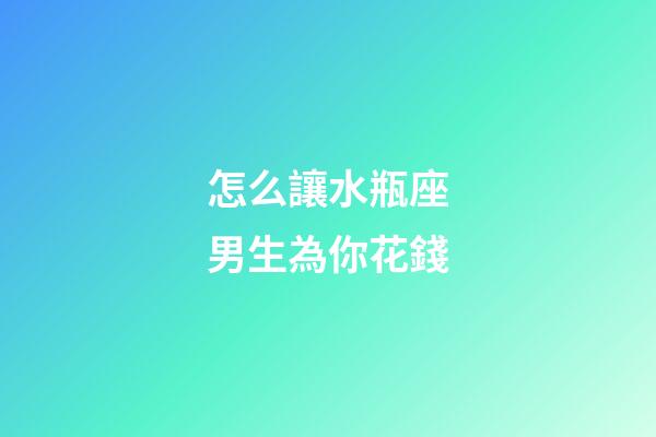 怎么讓水瓶座男生為你花錢-第1張-星座運勢-玄機派