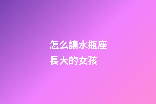 怎么讓水瓶座長大的女孩-第1張-星座運勢-玄機派