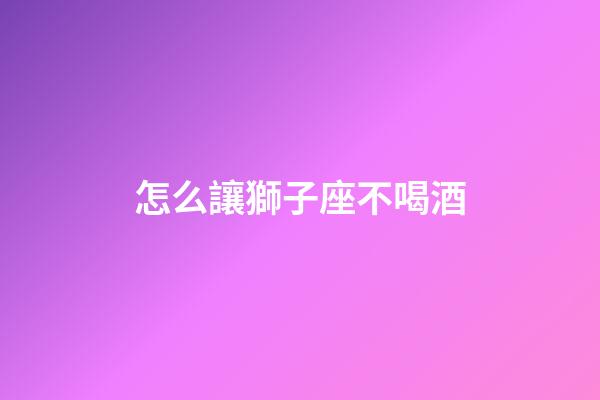 怎么讓獅子座不喝酒