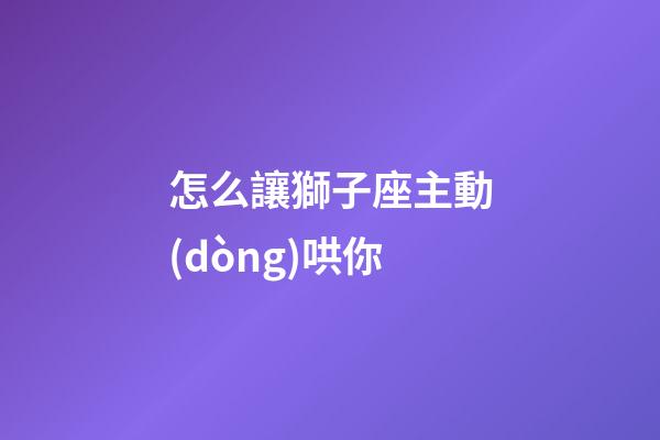 怎么讓獅子座主動(dòng)哄你
