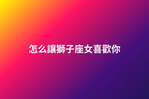 怎么讓獅子座女喜歡你-第1張-星座運勢-玄機派