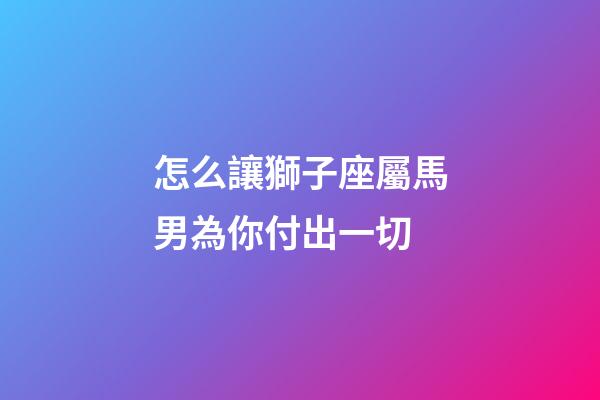 怎么讓獅子座屬馬男為你付出一切