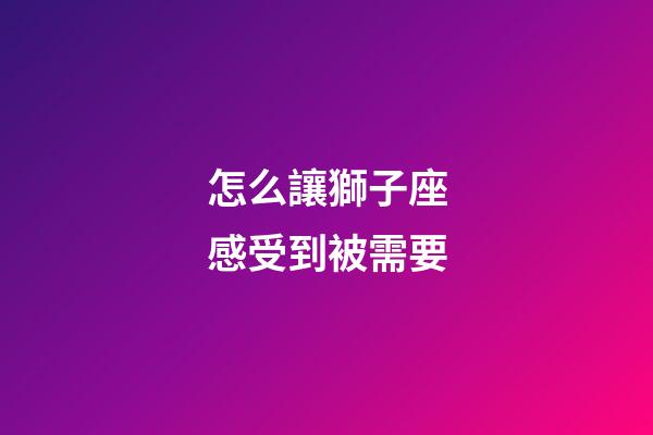 怎么讓獅子座感受到被需要-第1張-星座運勢-玄機派