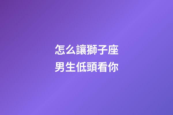 怎么讓獅子座男生低頭看你-第1張-星座運勢-玄機派