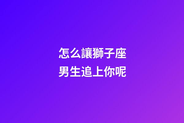 怎么讓獅子座男生追上你呢-第1張-星座運勢-玄機派