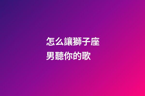 怎么讓獅子座男聽你的歌-第1張-星座運(yùn)勢(shì)-玄機(jī)派