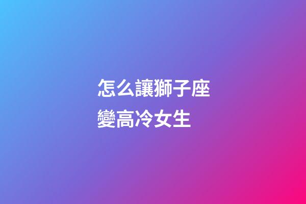 怎么讓獅子座變高冷女生-第1張-星座運勢-玄機派