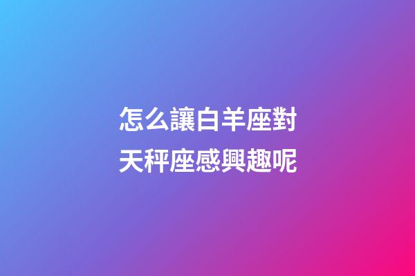 怎么讓白羊座對天秤座感興趣呢-第1張-星座運勢-玄機派