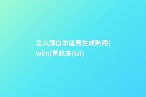 怎么讓白羊座男生成熟穩(wěn)重起來(lái)