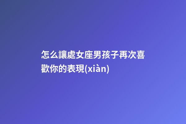 怎么讓處女座男孩子再次喜歡你的表現(xiàn)