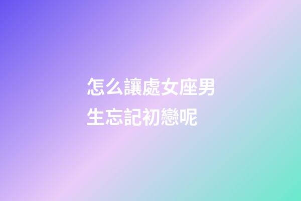 怎么讓處女座男生忘記初戀呢