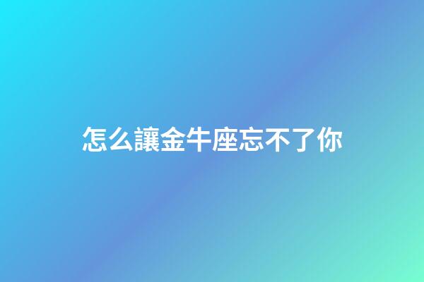 怎么讓金牛座忘不了你-第1張-星座運勢-玄機派