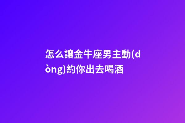 怎么讓金牛座男主動(dòng)約你出去喝酒-第1張-星座運(yùn)勢-玄機(jī)派