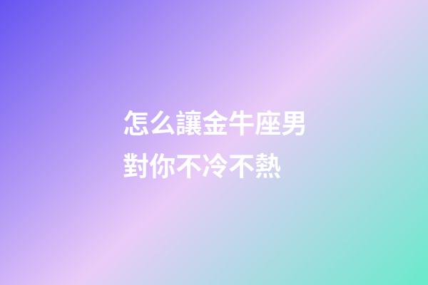 怎么讓金牛座男對你不冷不熱-第1張-星座運(yùn)勢-玄機(jī)派