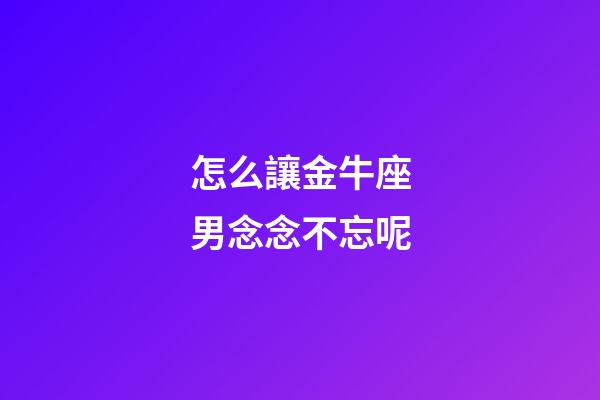 怎么讓金牛座男念念不忘呢