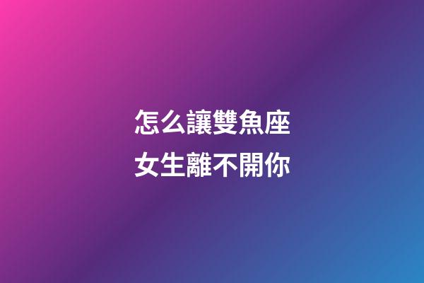 怎么讓雙魚座女生離不開你