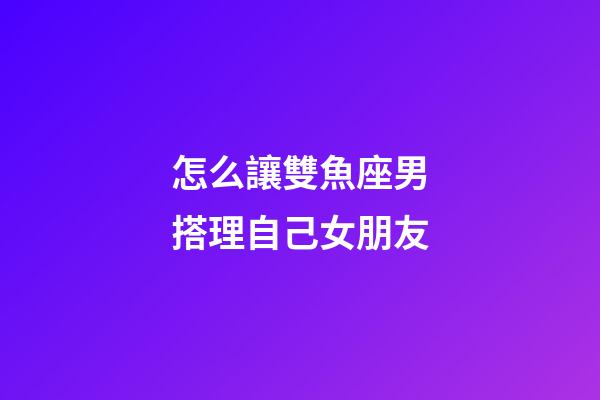 怎么讓雙魚座男搭理自己女朋友-第1張-星座運(yùn)勢(shì)-玄機(jī)派