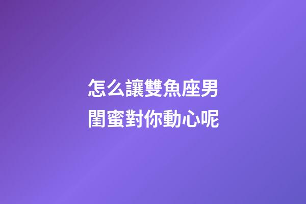 怎么讓雙魚座男閨蜜對你動心呢-第1張-星座運勢-玄機派