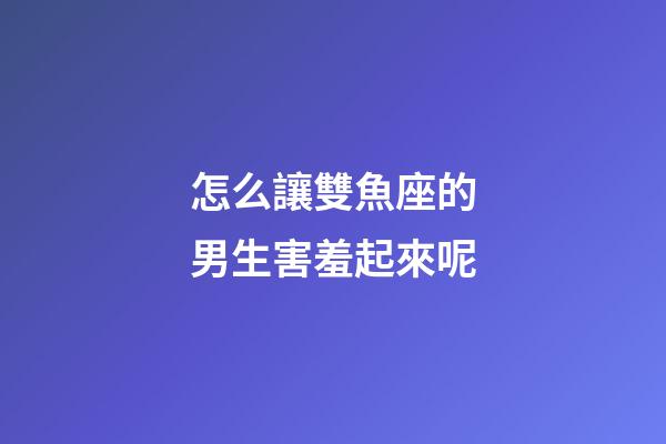 怎么讓雙魚座的男生害羞起來呢