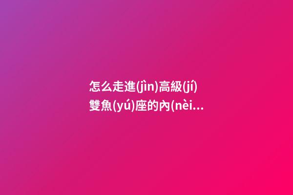 怎么走進(jìn)高級(jí)雙魚(yú)座的內(nèi)心