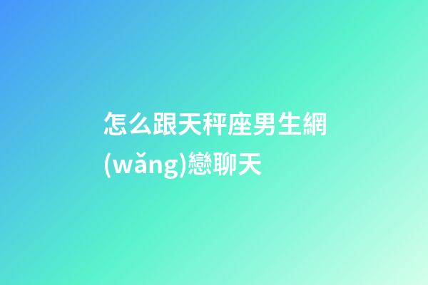 怎么跟天秤座男生網(wǎng)戀聊天