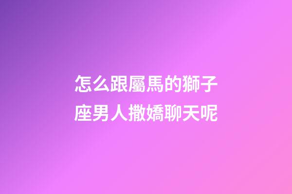 怎么跟屬馬的獅子座男人撒嬌聊天呢